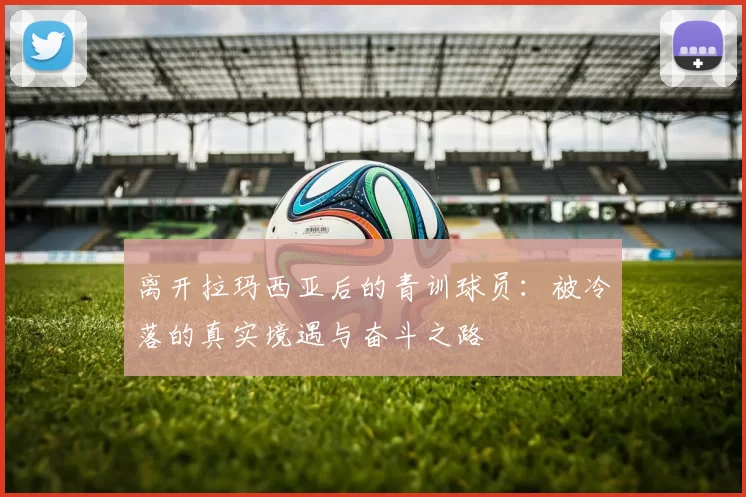 离开拉玛西亚后的青训球员：被冷落的真实境遇与奋斗之路