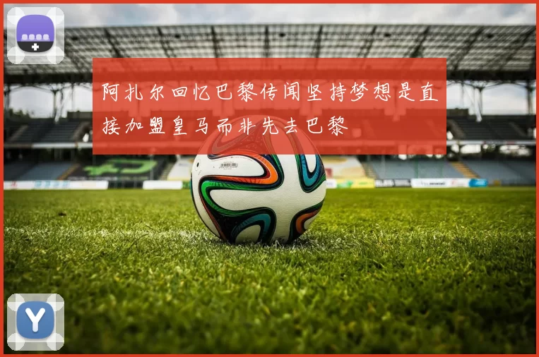 阿扎尔回忆巴黎传闻坚持梦想是直接加盟皇马而非先去巴黎