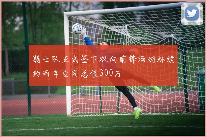 骑士队正式签下双向前锋汤姆林续约两年合同总值300万