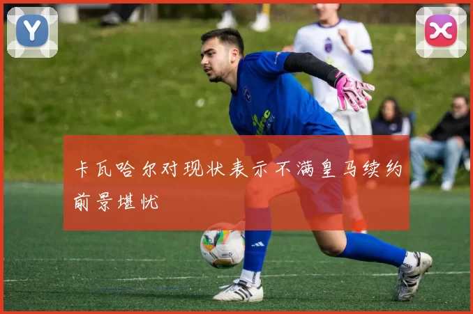卡瓦哈尔对现状表示不满皇马续约前景堪忧