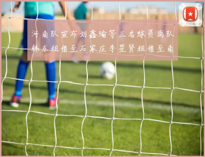 河南队宣布刘鑫瑜等三名球员离队韩东租借至石家庄李星贤租借至南通