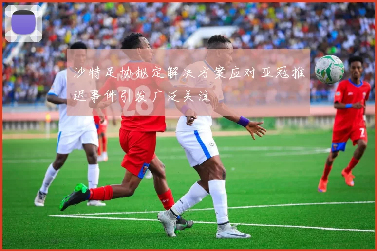 沙特足协拟定解决方案应对亚冠推迟事件引发广泛关注