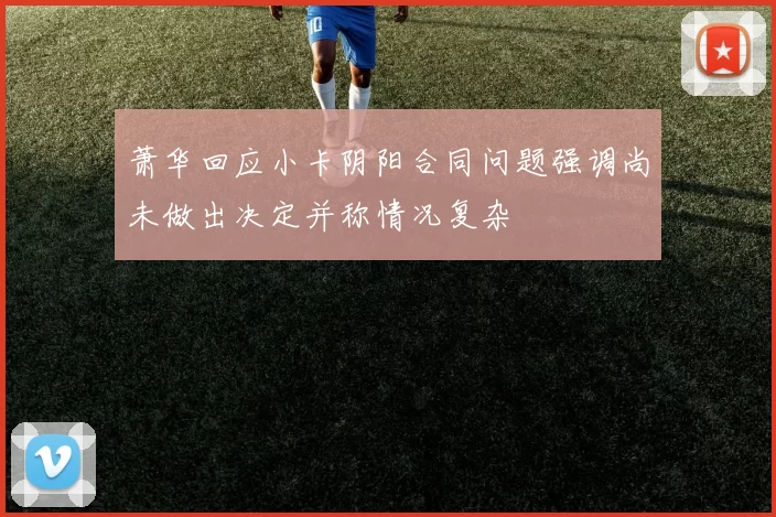 萧华回应小卡阴阳合同问题强调尚未做出决定并称情况复杂