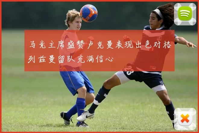 马竞主席盛赞卢克曼表现出色对格列兹曼留队充满信心