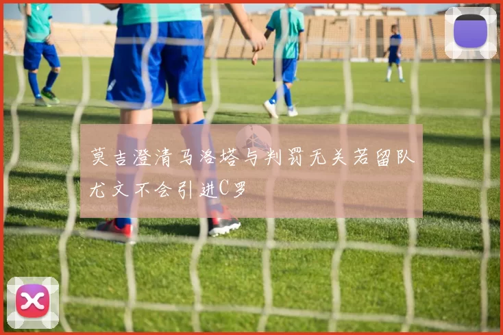 莫吉澄清马洛塔与判罚无关若留队尤文不会引进C罗