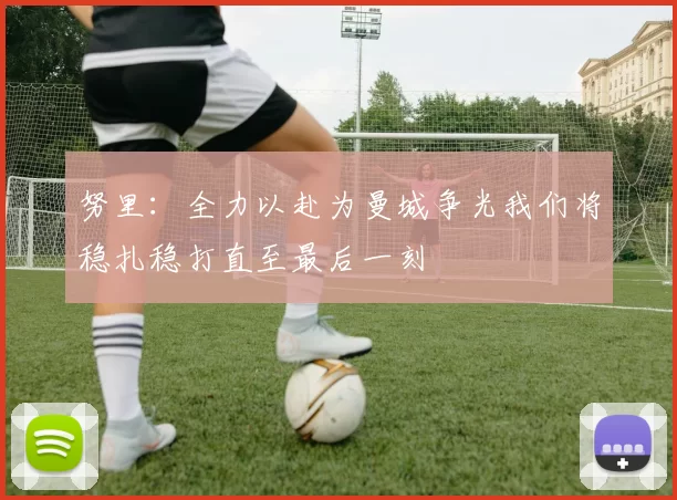努里：全力以赴为曼城争光我们将稳扎稳打直至最后一刻