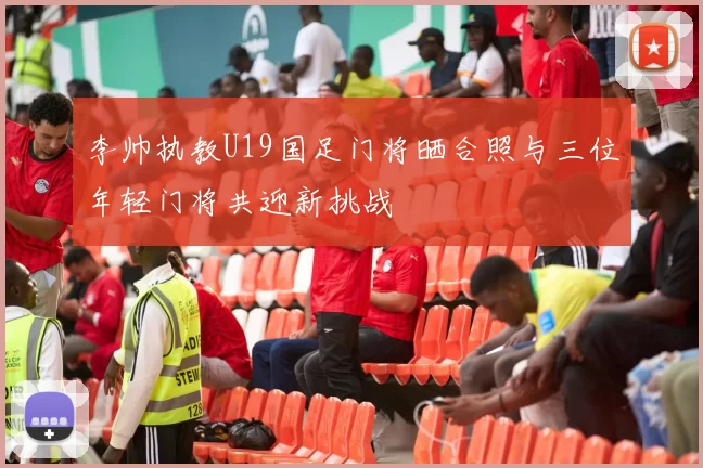 李帅执教U19国足门将晒合照与三位年轻门将共迎新挑战