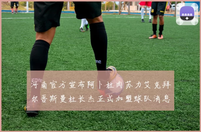 河南官方宣布阿卜杜肉苏力艾克拜尔吾斯曼杜长杰正式加盟球队消息