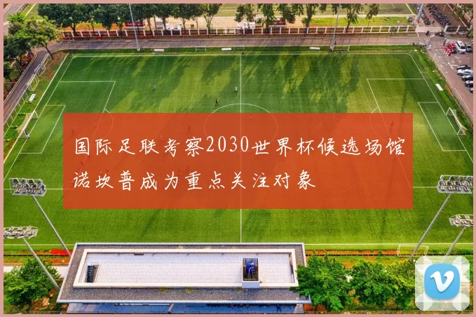 国际足联考察2030世界杯候选场馆诺坎普成为重点关注对象
