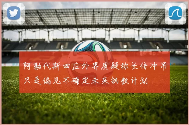 阿勒代斯回应外界质疑称长传冲吊只是偏见不确定未来执教计划