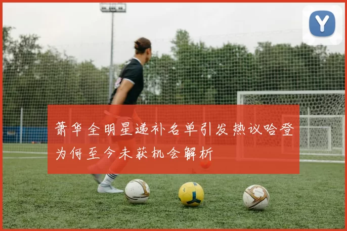 萧华全明星递补名单引发热议哈登为何至今未获机会解析