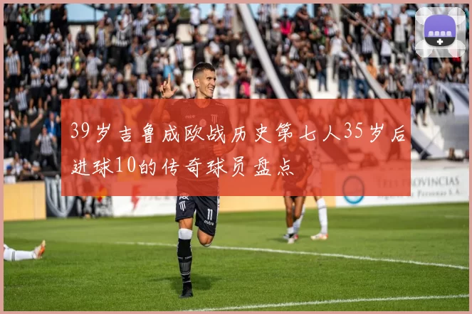 39岁吉鲁成欧战历史第七人35岁后进球10的传奇球员盘点