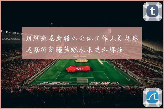 刘炜感恩新疆队全体工作人员与球迷期待新疆篮球未来更加辉煌