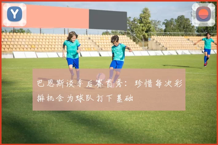 巴恩斯谈季后赛首秀：珍惜每次彩排机会为球队打下基础