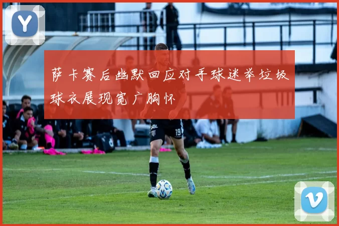 萨卡赛后幽默回应对手球迷举垃圾球衣展现宽广胸怀