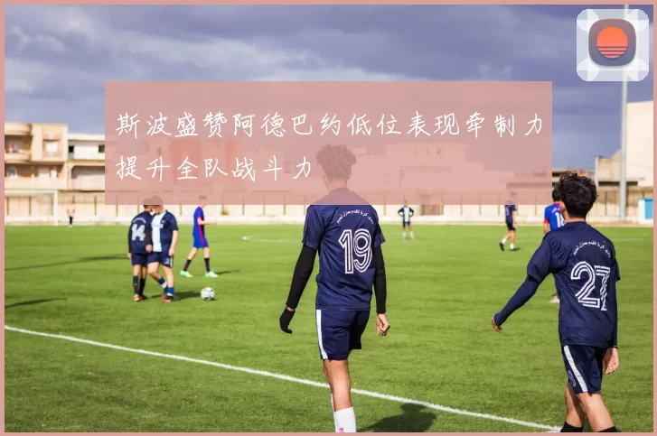 斯波盛赞阿德巴约低位表现牵制力提升全队战斗力